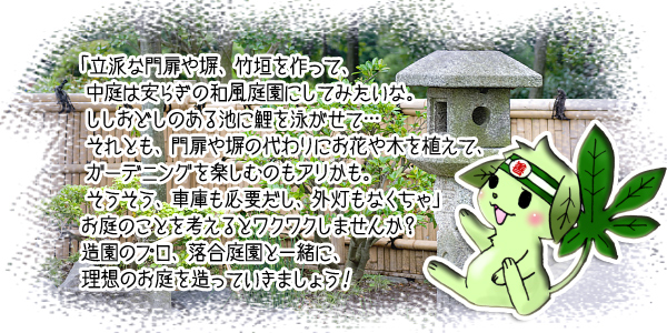 「立派な門扉や塀、垣根を作って、 中庭は安らぎの和風庭園にしてみたいな。 ししおどしのある池に鯉を泳がせて… それとも、門扉や塀の代わりにお花や木を植えて、 ガーデニングを楽しむのもアリかも。 そうそう、車庫も必要だし、外灯もなくちゃ」 お庭のことを考えるとワクワクしませんか? 造園のプロ、落合庭園と一緒に、 理想のお庭を造っていきましょう!
